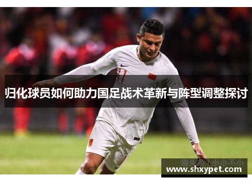 归化球员如何助力国足战术革新与阵型调整探讨 归化球员如何助力国足战术革新与阵型调整探讨
